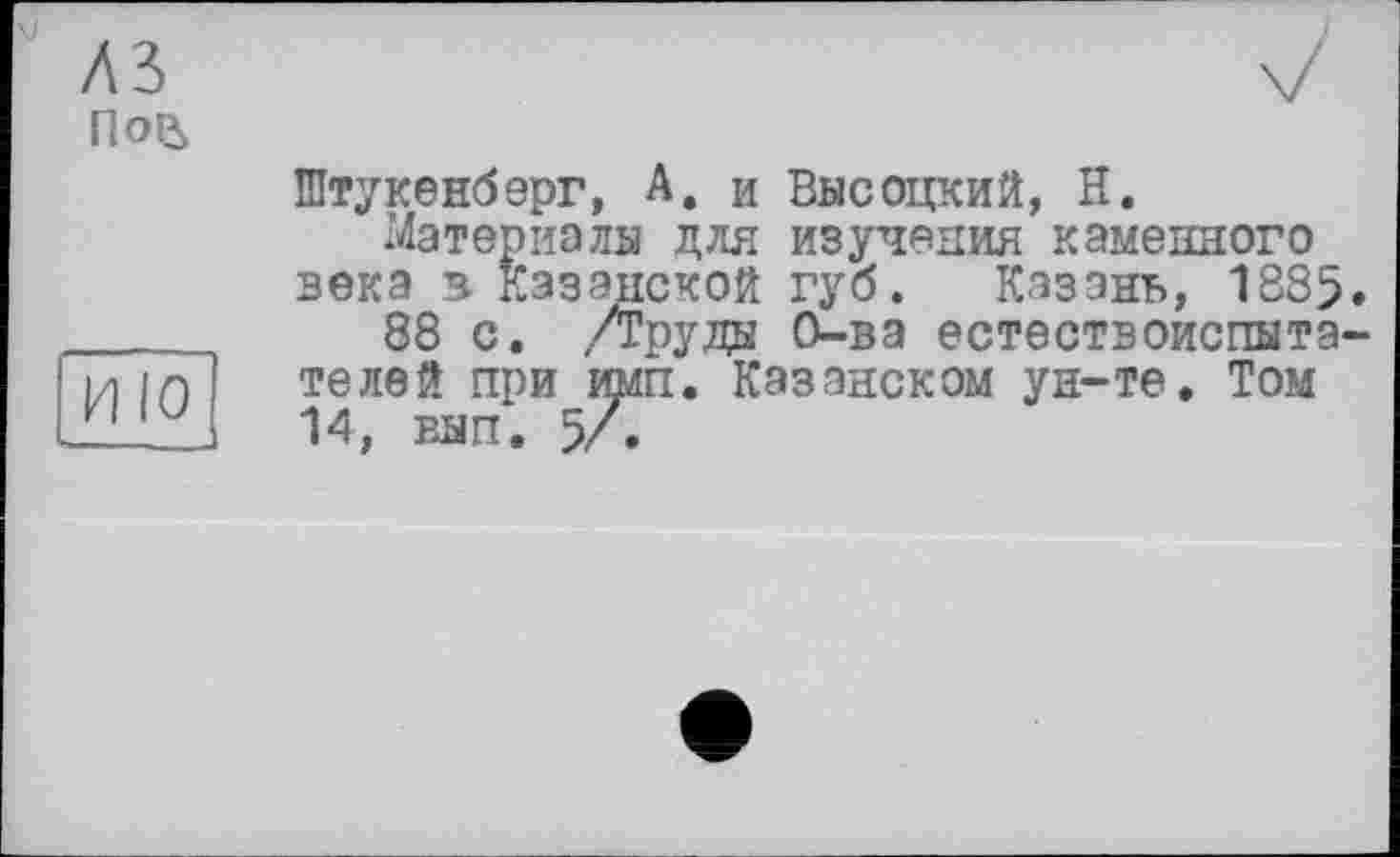 ﻿V
лз По&
ИЮ
Штукенберг, А, и Высоцкий, Н.
Материалы для изучения каменного века в Казанской губ. Казань, 1885.
88 с. ,/Груды О-ва естествоиспытателей при mffi. Казанском ун-те. Том 14, вып. 5/.